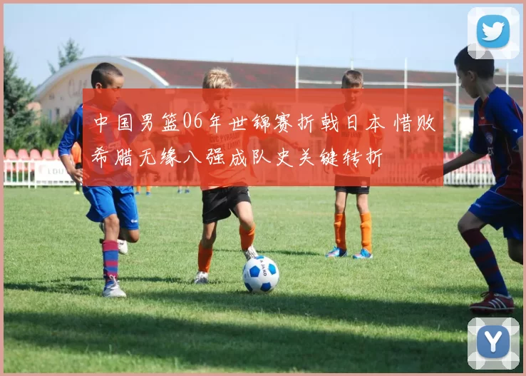 中国男篮06年世锦赛折戟日本 惜败希腊无缘八强成队史关键转折