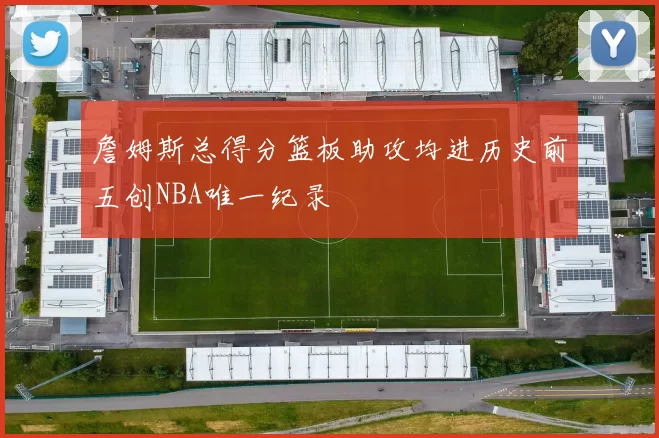 詹姆斯总得分篮板助攻均进历史前五创NBA唯一纪录