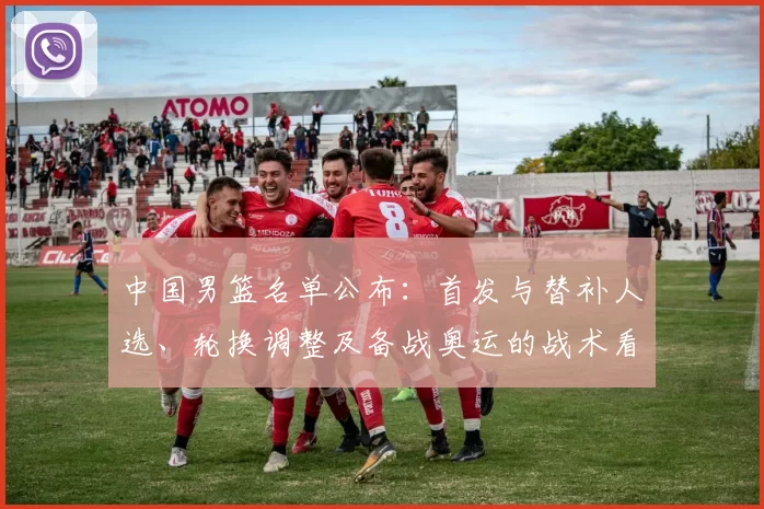 中国男篮名单公布：首发与替补人选、轮换调整及备战奥运的战术看点