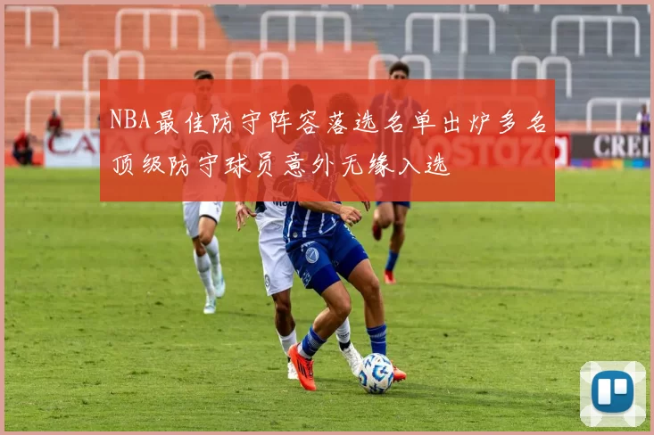 NBA最佳防守阵容落选名单出炉多名顶级防守球员意外无缘入选