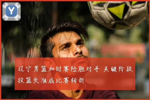 辽宁男篮加时赛险胜对手 关键阶段投篮失准成比赛转折