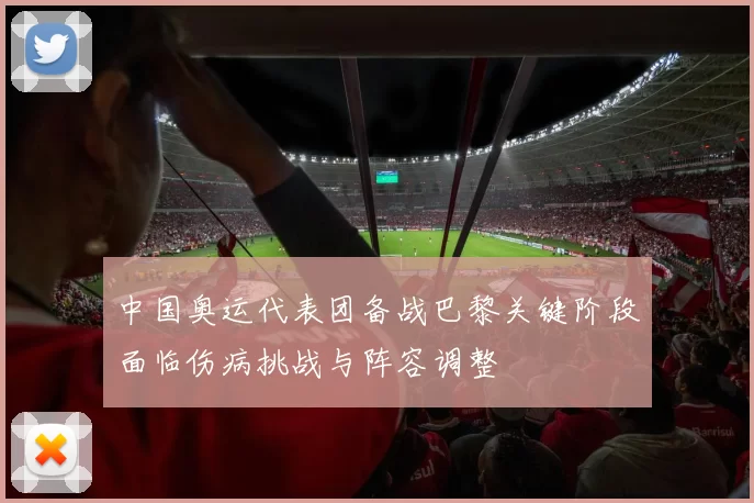 中国奥运代表团备战巴黎关键阶段面临伤病挑战与阵容调整