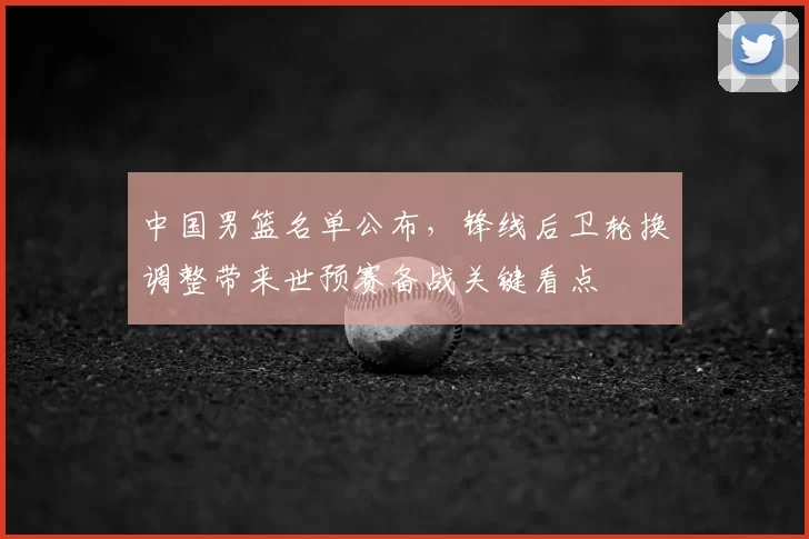 中国男篮名单公布，锋线后卫轮换调整带来世预赛备战关键看点