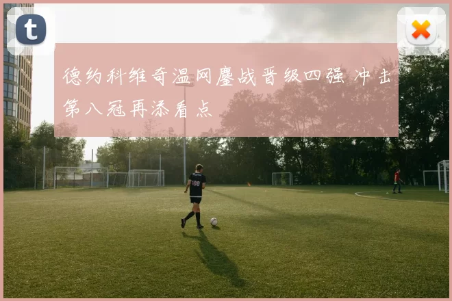 德约科维奇温网鏖战晋级四强 冲击第八冠再添看点