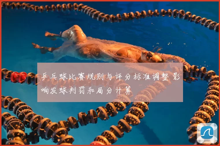乒乓球比赛规则与评分标准调整 影响发球判罚和局分计算