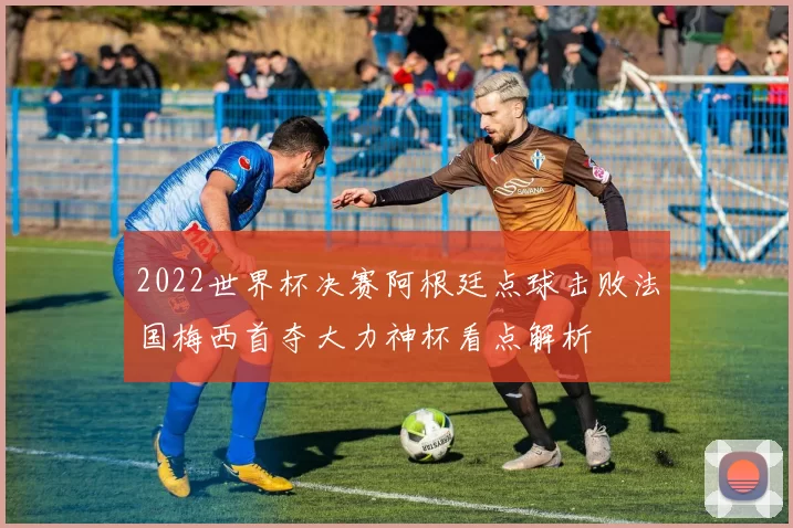 2022世界杯决赛阿根廷点球击败法国梅西首夺大力神杯看点解析