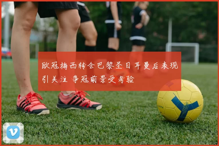 欧冠梅西转会巴黎圣日耳曼后表现引关注 争冠前景受考验