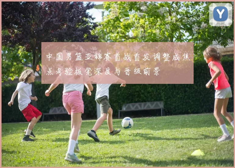 中国男篮亚锦赛首战首发调整成焦点考验板凳深度与晋级前景
