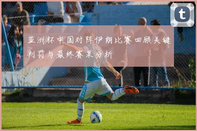 亚洲杯中国对阵伊朗比赛回顾关键判罚与最终赛果分析