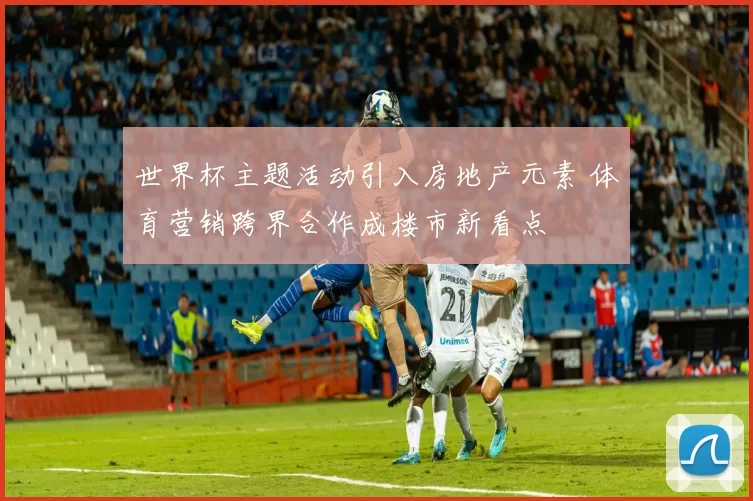世界杯主题活动引入房地产元素 体育营销跨界合作成楼市新看点