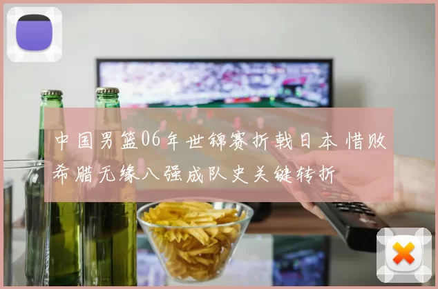 中国男篮06年世锦赛折戟日本 惜败希腊无缘八强成队史关键转折