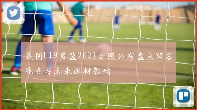 美国U19男篮2021合照公布盘点阵容亮点与未来选材影响