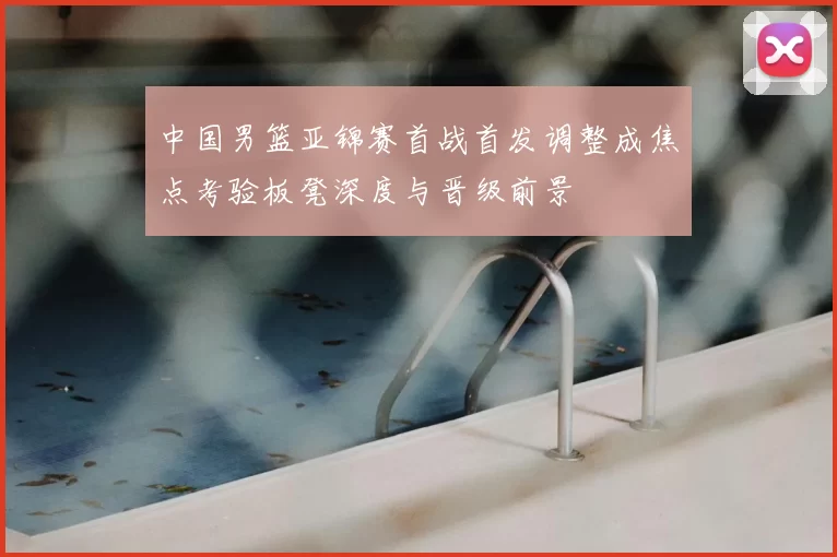 中国男篮亚锦赛首战首发调整成焦点考验板凳深度与晋级前景