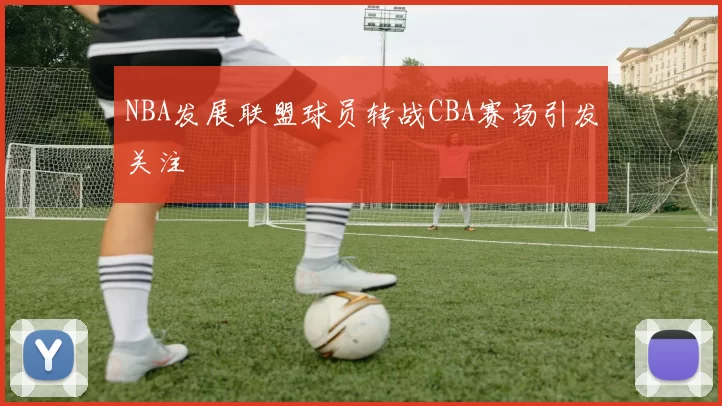 NBA发展联盟球员转战CBA赛场引发关注