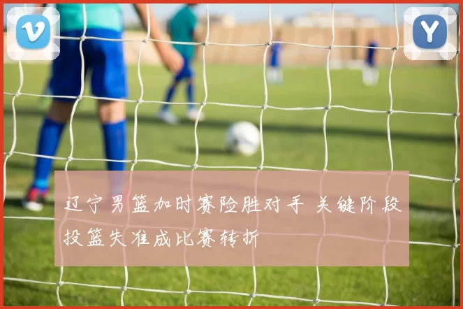 辽宁男篮加时赛险胜对手 关键阶段投篮失准成比赛转折