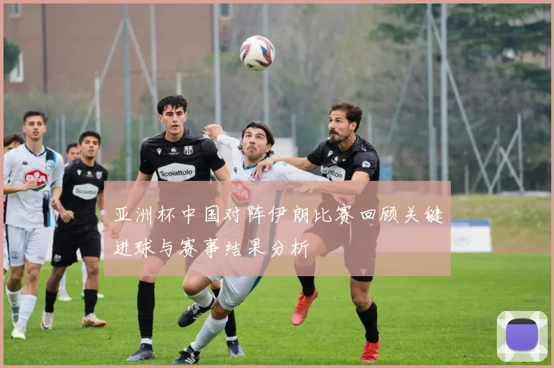 亚洲杯中国对阵伊朗比赛回顾关键进球与赛事结果分析