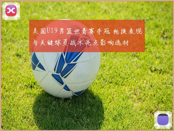 美国U19男篮世青赛夺冠 轮换表现与关键球员战术亮点影响选材