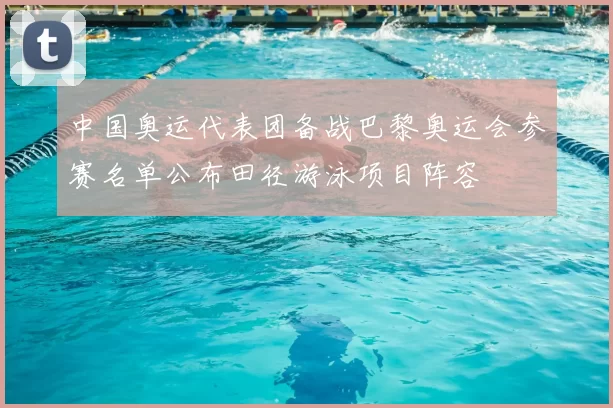 中国奥运代表团备战巴黎奥运会参赛名单公布田径游泳项目阵容