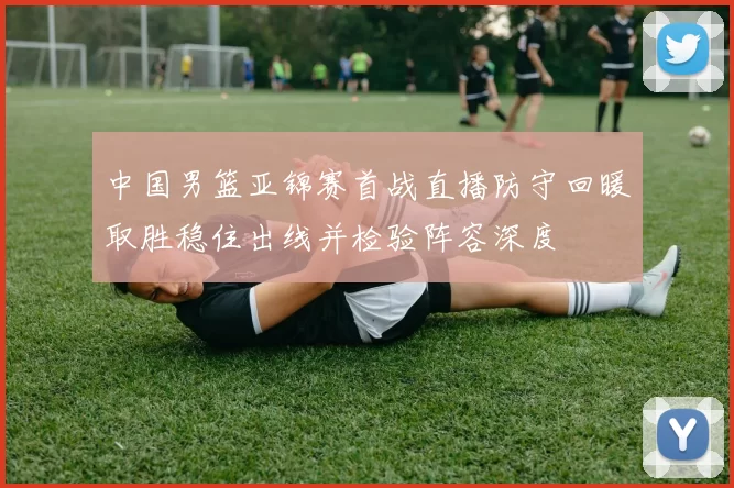中国男篮亚锦赛首战直播防守回暖取胜稳住出线并检验阵容深度
