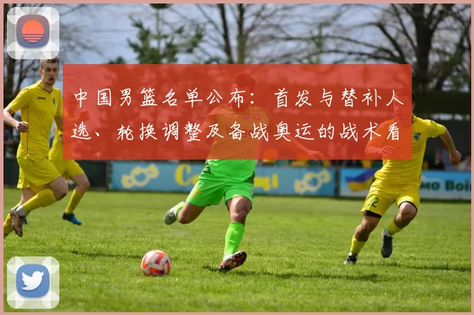 中国男篮名单公布：首发与替补人选、轮换调整及备战奥运的战术看点