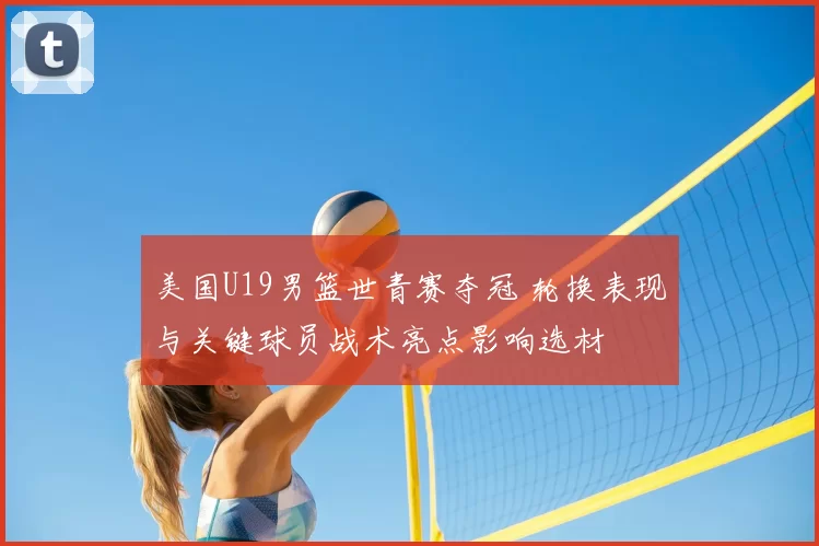 美国U19男篮世青赛夺冠 轮换表现与关键球员战术亮点影响选材