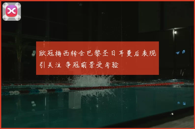 欧冠梅西转会巴黎圣日耳曼后表现引关注 争冠前景受考验
