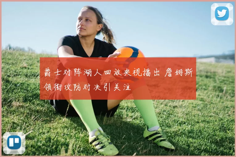 爵士对阵湖人回放央视播出 詹姆斯领衔攻防对决引关注