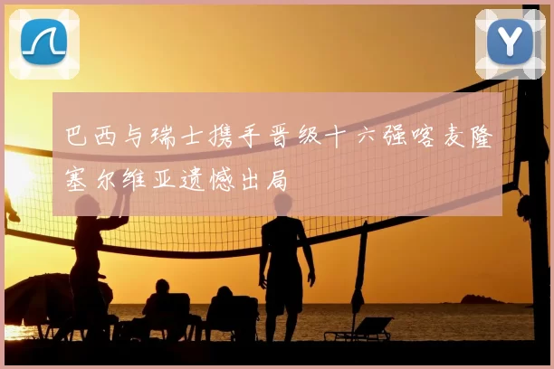 巴西与瑞士携手晋级十六强喀麦隆塞尔维亚遗憾出局