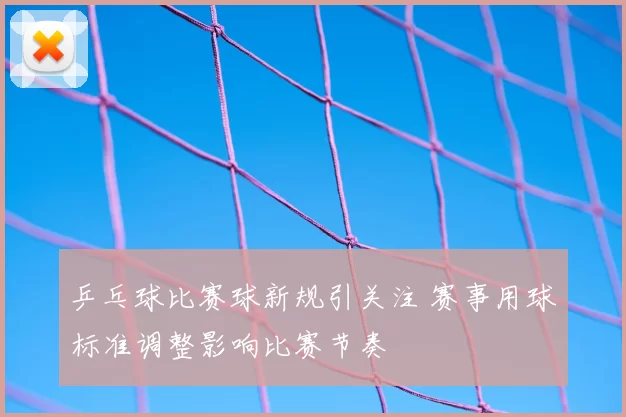 乒乓球比赛球新规引关注 赛事用球标准调整影响比赛节奏