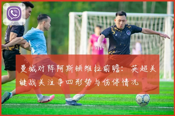 曼城对阵阿斯顿维拉前瞻：英超关键战关注争四形势与伤停情况