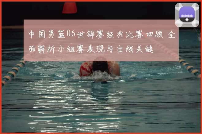 中国男篮06世锦赛经典比赛回顾 全面解析小组赛表现与出线关键