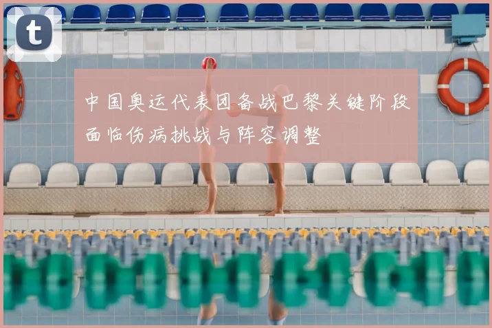 中国奥运代表团备战巴黎关键阶段面临伤病挑战与阵容调整