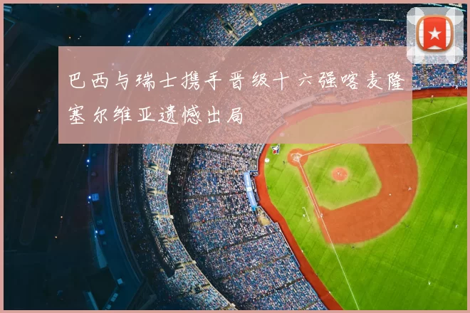 巴西与瑞士携手晋级十六强喀麦隆塞尔维亚遗憾出局