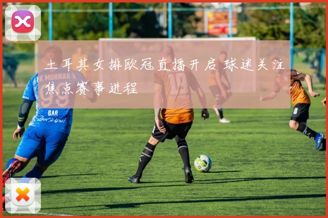 土耳其女排欧冠直播开启 球迷关注焦点赛事进程