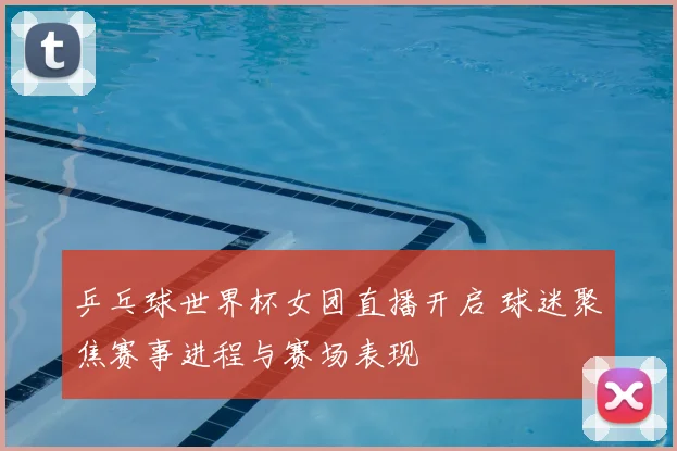 乒乓球世界杯女团直播开启 球迷聚焦赛事进程与赛场表现