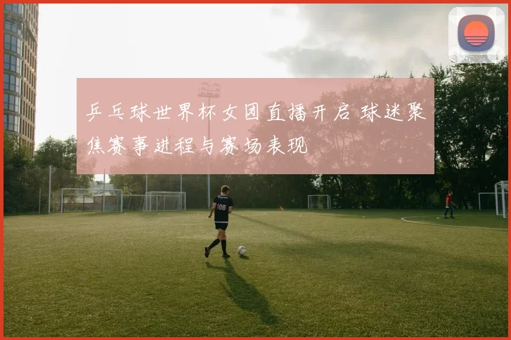 乒乓球世界杯女团直播开启 球迷聚焦赛事进程与赛场表现