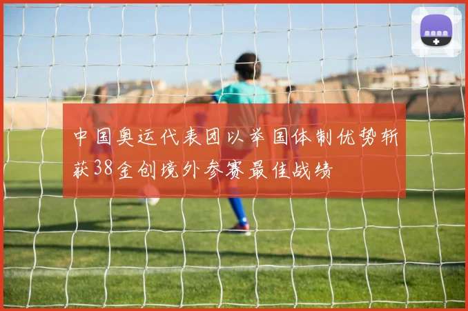 中国奥运代表团以举国体制优势斩获38金创境外参赛最佳战绩
