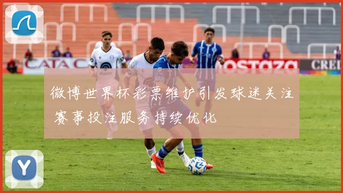 微博世界杯彩票维护引发球迷关注 赛事投注服务持续优化