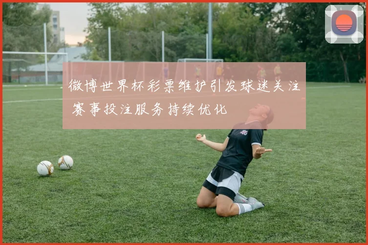 微博世界杯彩票维护引发球迷关注 赛事投注服务持续优化