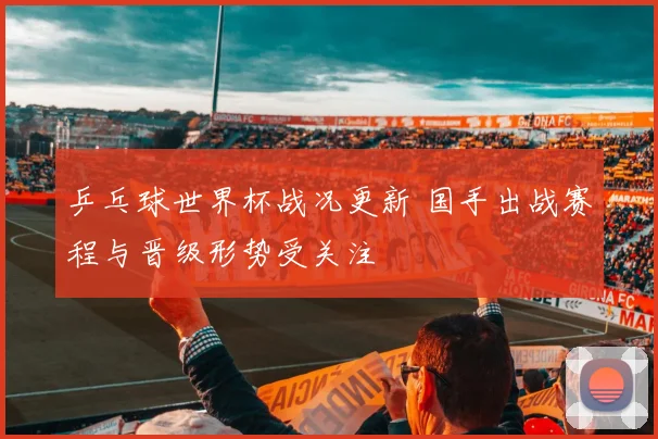 乒乓球世界杯战况更新 国手出战赛程与晋级形势受关注