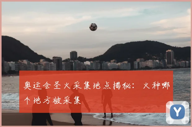 奥运会圣火采集地点揭秘:火种哪个地方被采集