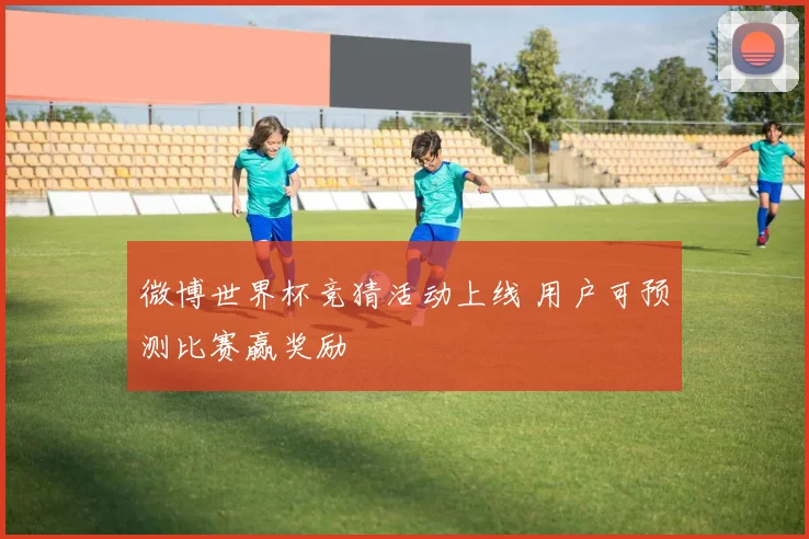 微博世界杯竞猜活动上线 用户可预测比赛赢奖励